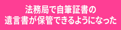 <法務局で自筆証書の遺言書が保管できるようになった>