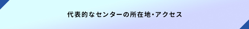 <代表的なセンターの所在地・アクセス>
