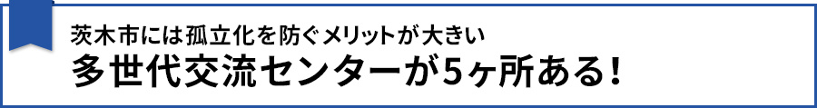 【茨木市には孤立化を防ぐメリットが大きい多世代交流センターが5ヶ所ある!】