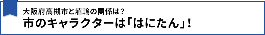 【大阪府高槻市と埴輪の関係は?市のキャラクターは「はにたん」!】