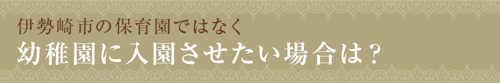 【伊勢崎市の保育園ではなく幼稚園に入園させたい場合は?】