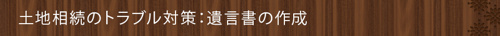 <土地相続のトラブル対策:遺言書の作成>