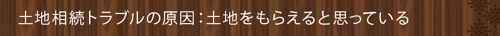 <土地相続トラブルの原因:土地をもらえると思っている>