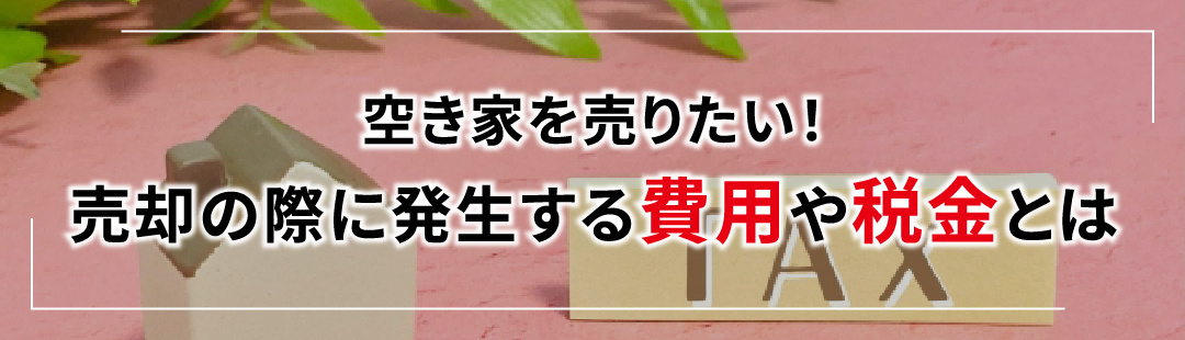 空き家を売りたい!売却の際に発生する費用や税金とは