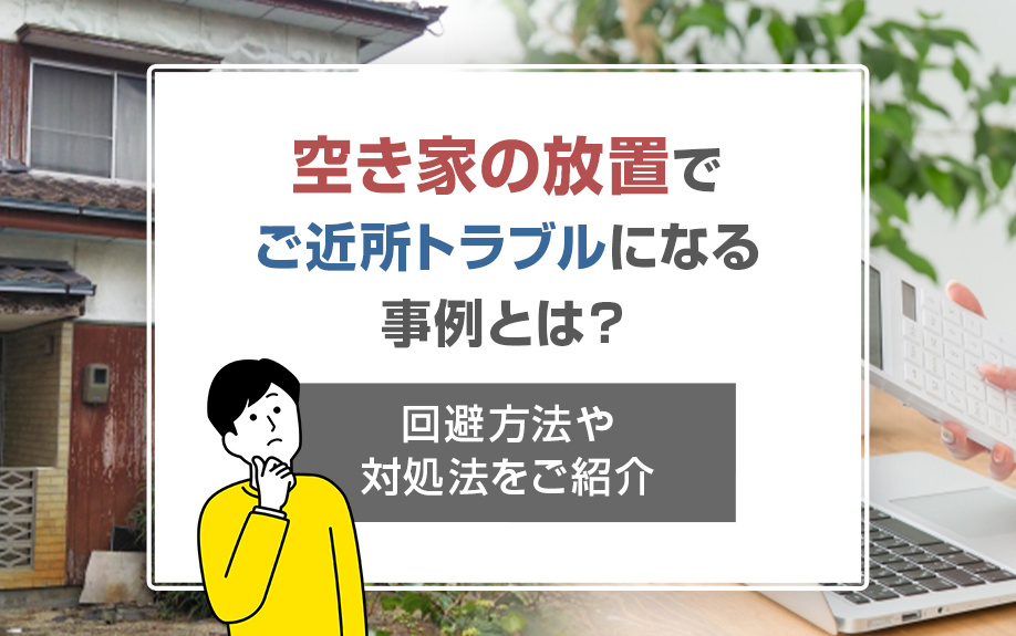 空き家の放置でご近所トラブルになる事例とは?回避方法や対処法をご紹介