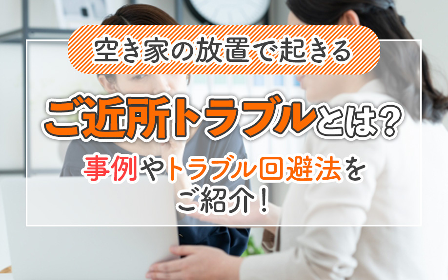 空き家の放置で起きるご近所トラブルとは?事例やトラブル回避法をご紹介