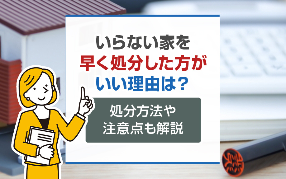 いらない家を早く処分した方がいい理由は?処分方法や注意点も解説
