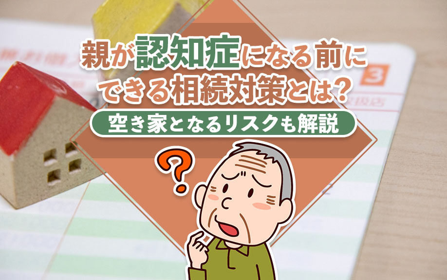 親が認知症になる前にできる相続対策とは?空き家となるリスクも解説