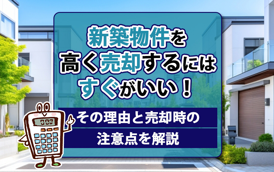 新築物件を高く売却するにはすぐがいい!その理由と売却時の注意点を解説