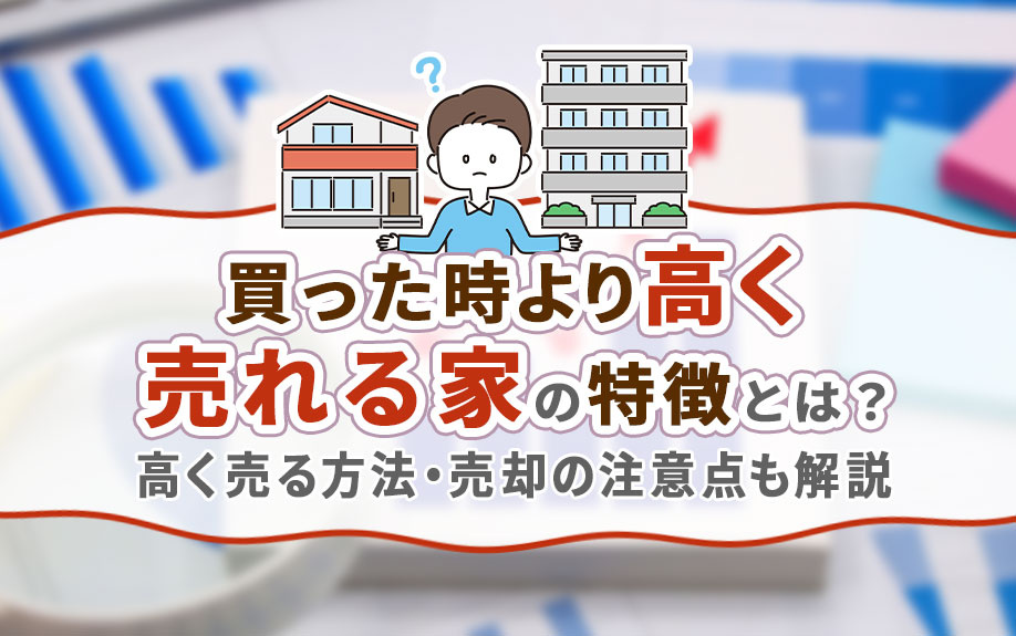 買った時より高く売れる家の特徴とは?高く売る方法・売却の注意点も解説