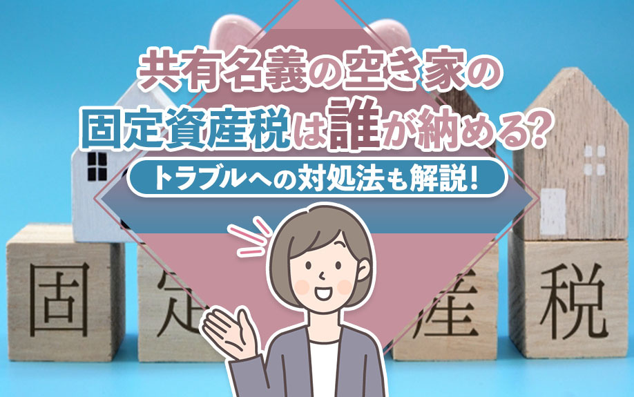 共有名義の空き家の固定資産税は誰が納める?トラブルへの対処法も解説!