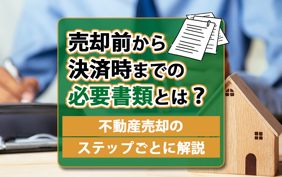 売却前から決済時までの必要書類とは?不動産売却のステップごとに解説