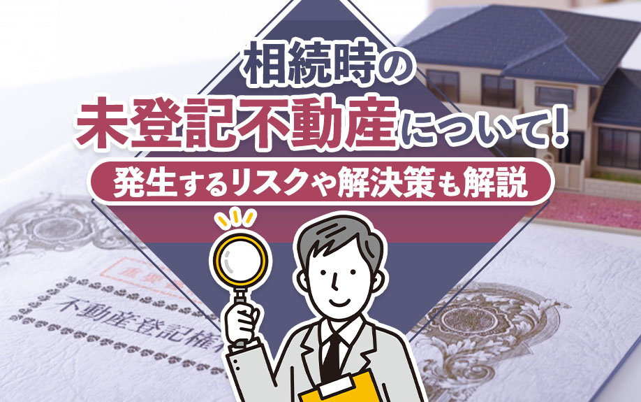 相続時の未登記不動産について!発生するリスクや解決策も解説