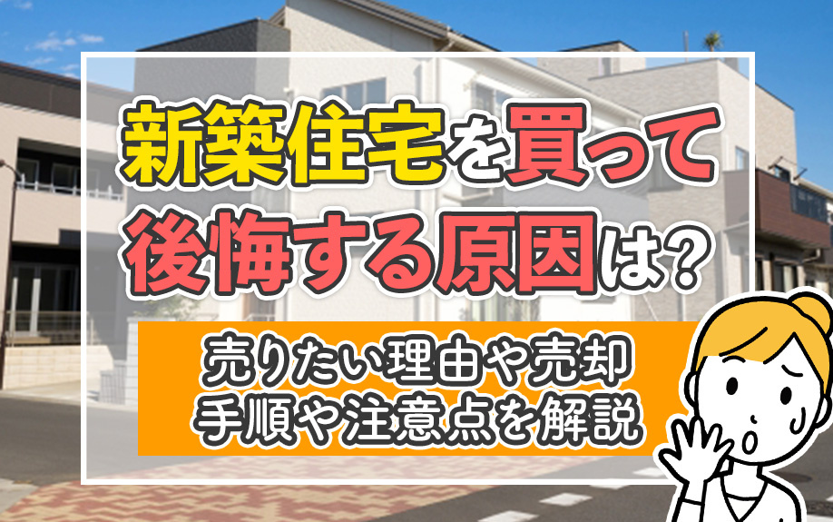 新築住宅を買って後悔する原因は?売りたい理由や売却手順や注意点を解説