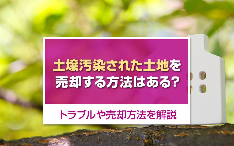 土壌汚染された土地を売却する方法はある?トラブルや売却方法を解説
