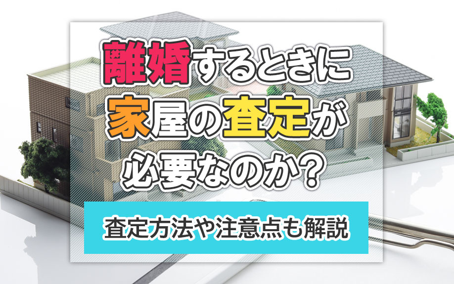 離婚するときに家屋の査定が必要なのか?査定方法や注意点も解説
