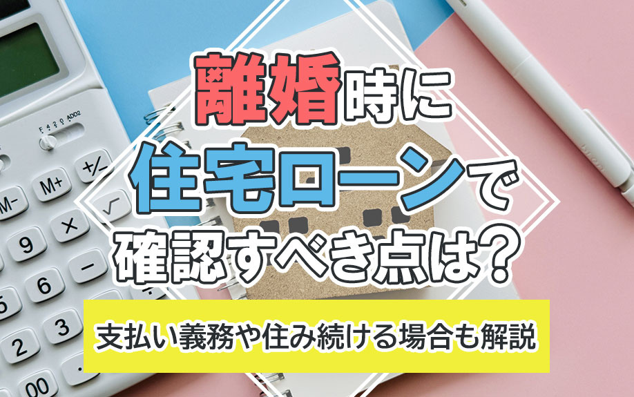 離婚時に住宅ローンで確認すべき点は?支払い義務や住み続ける場合も解説