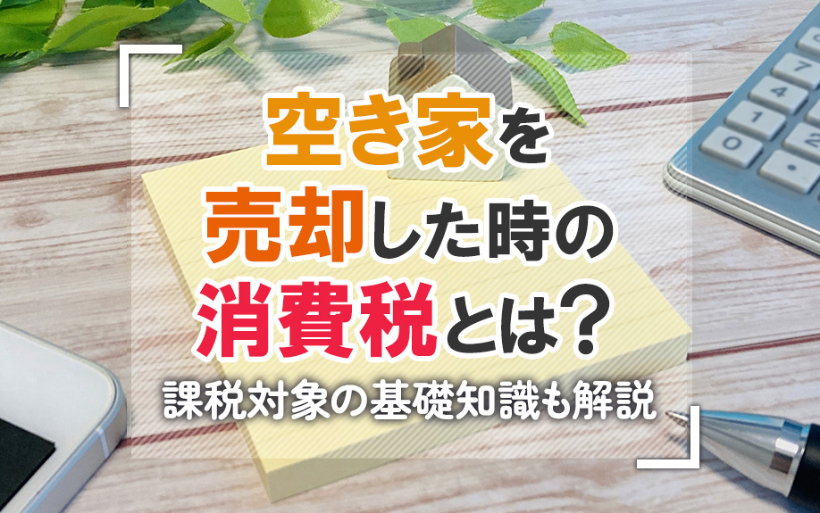 空き家を売却した時の消費税とは?課税対象の基礎知識も解説