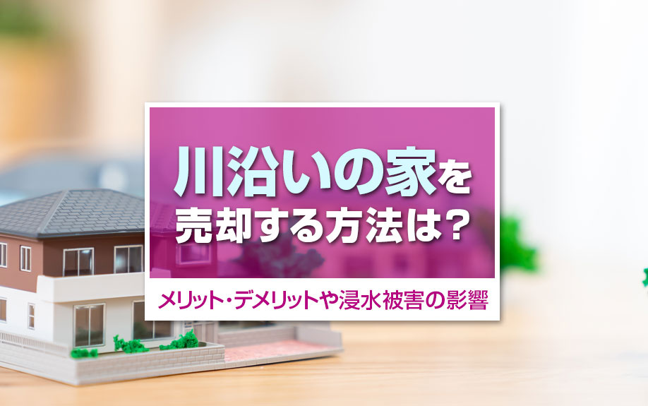 川沿いの家を売却する方法は?メリット・デメリットや浸水被害の影響を解説