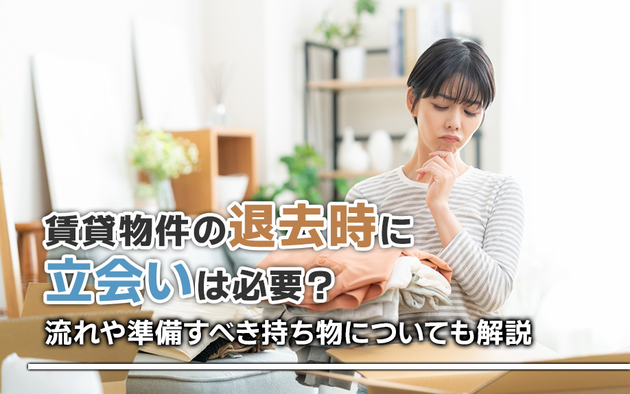 賃貸物件の退去時に立会いは必要?流れや準備すべき持ち物についても解説