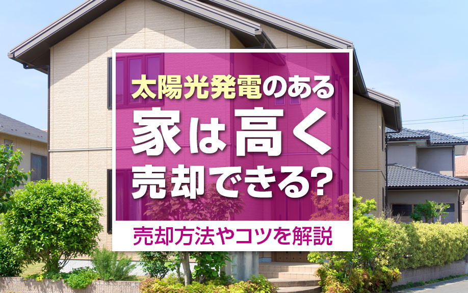 太陽光発電のある家は高く売却できる?売却方法やコツを解説