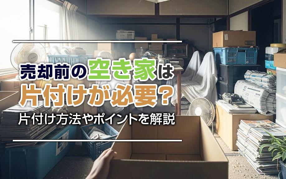 売却前の空き家は片付けが必要?片付け方法やポイントを解説