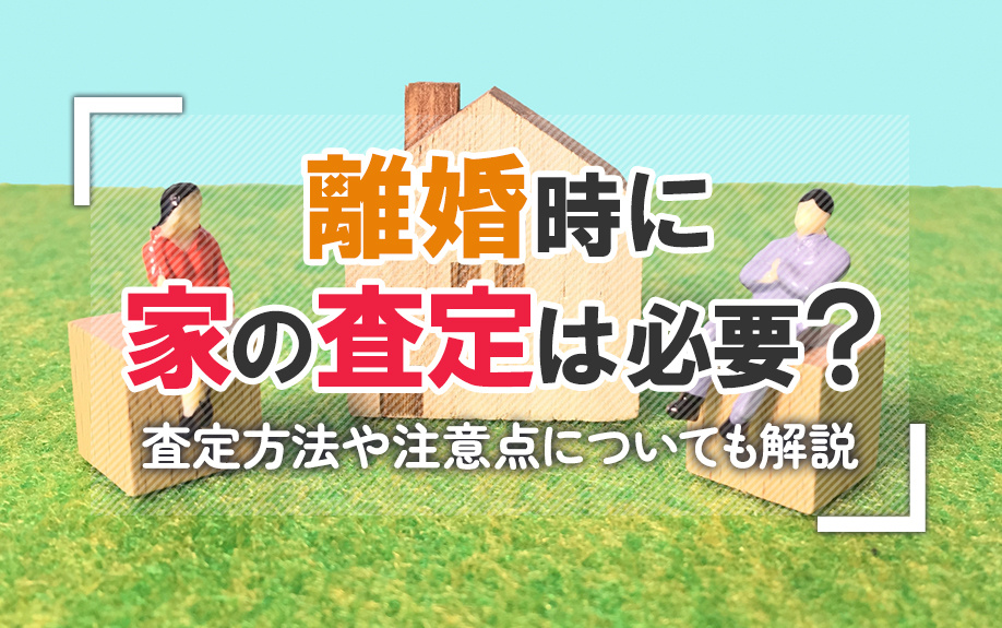 離婚時に家の査定は必要?査定方法や注意点についても解説
