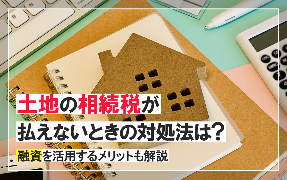 土地の相続税が払えないときの対処法は?融資を活用するメリットも解説