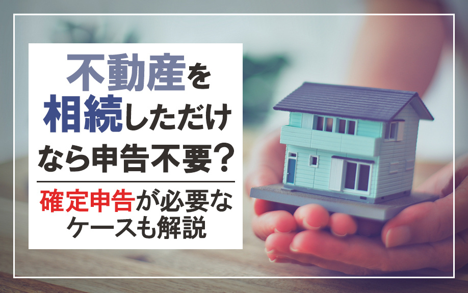 不動産を相続しただけなら申告不要?確定申告が必要なケースも解説