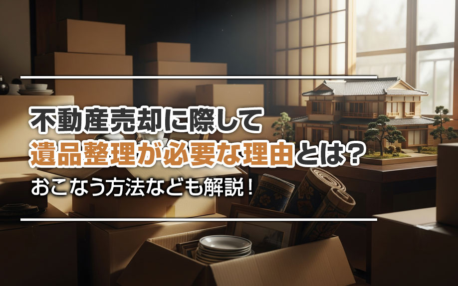 不動産売却に際して遺品整理が必要な理由とは?おこなう方法なども解説!