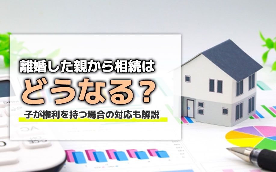 離婚した親から相続はどうなる?子が権利を持つ場合の対応も解説