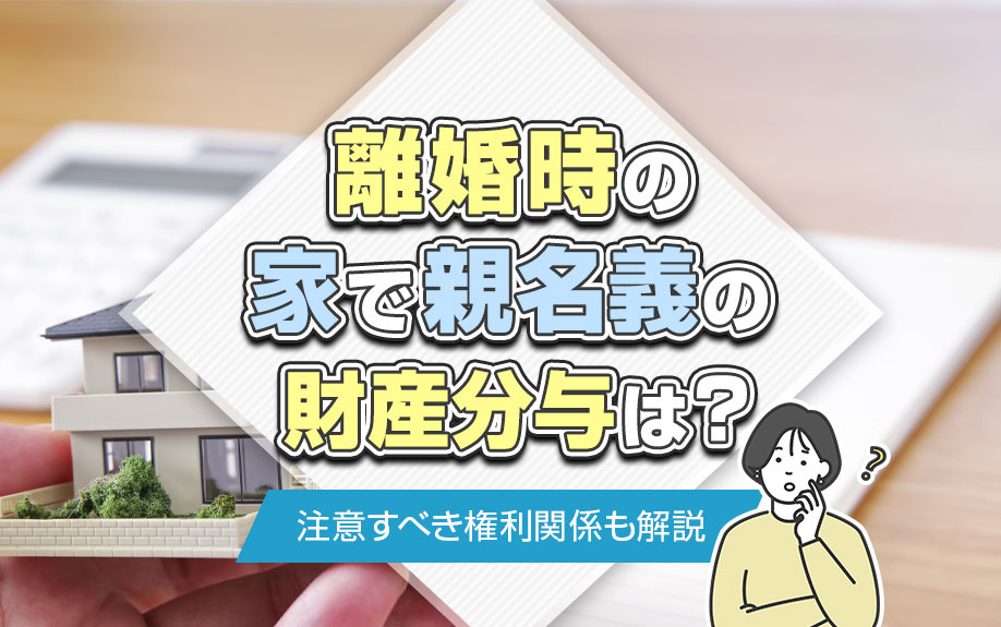 離婚時の家で親名義の財産分与は?注意すべき権利関係も解説