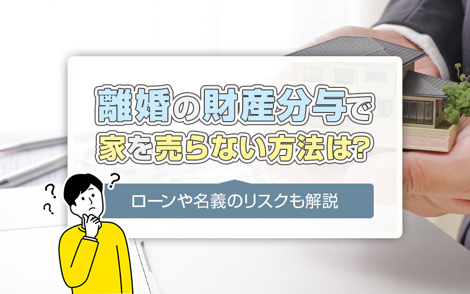 離婚の財産分与で家を売らない方法は?ローンや名義のリスクも解説