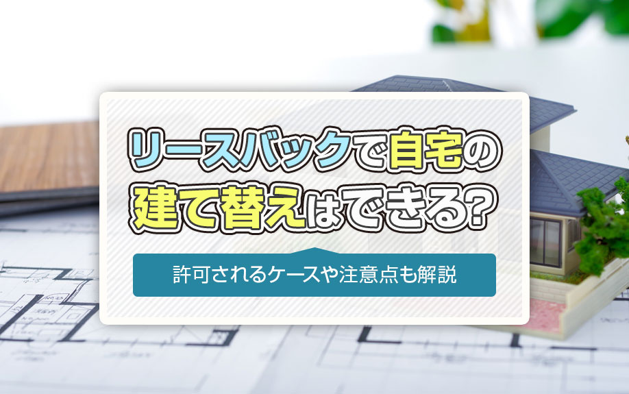 リースバックで自宅の建て替えはできる?許可されるケースや注意点も解説