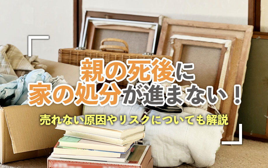 親の死後に家の処分が進まない!売れない原因やリスクについても解説