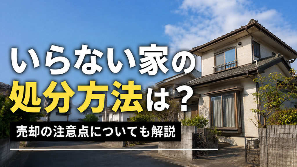 いらない家の処分方法は?売却の注意点についても解説