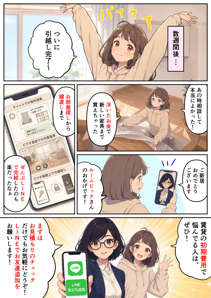 ①
「数週間後…」新しい部屋で両手を大きく広げて伸びをする女性。「ついに引越し完了〜」と笑顔で喜んでいる。
②
段ボールを開けて荷解きをしながら、「あの時相談して本当によかった!浮いたお金で新しい家具まで買えちゃった」と満足そうに微笑む女性。
③
スマホの画面に「チャットでの物件提案」「ビデオ通話での内覧風景」「スマホ画面上での鍵渡し」の様子が映し出されている。「お部屋探しから鍵渡しまでぜんぶLINEで完結したのも楽だったなぁ」と、その手軽さを振り返る女性のセリフ。
④
スマホ画面越しのルームピック担当者が拍手をしながら「ご新居おめでとうございます」とお祝いの言葉をかけ、女性は「ルームピックさんのおかげです!」と笑顔で感謝を伝えている。
⑤
ルームピック担当者と女性が並んで笑顔で読者に向けてアピールしている。女性が手を振って「賃貸の初期費用で悩んでる人は、ぜひ!」と呼びかけ、担当者は「LINE友だち追加」のボタンが映ったスマホを見せながら「まずはお見積もりのチェックだけでもお気軽にどうぞ!LINEでお友達追加をお願いします!」と案内している。