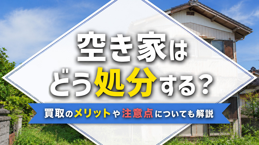 空き家はどう処分する?買取のメリットや注意点についても解説