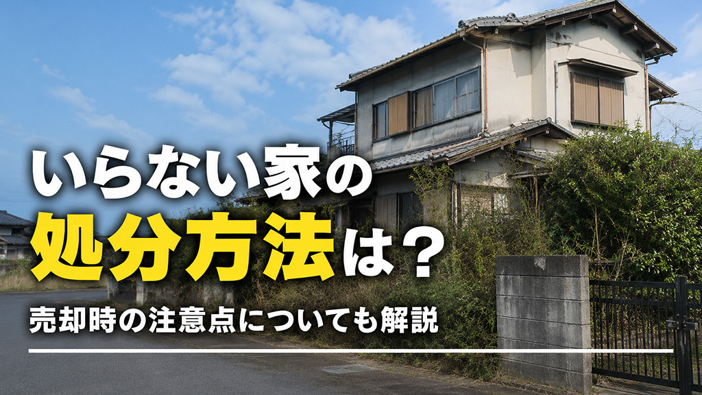 いらない家の処分方法は?売却時の注意点についても解説