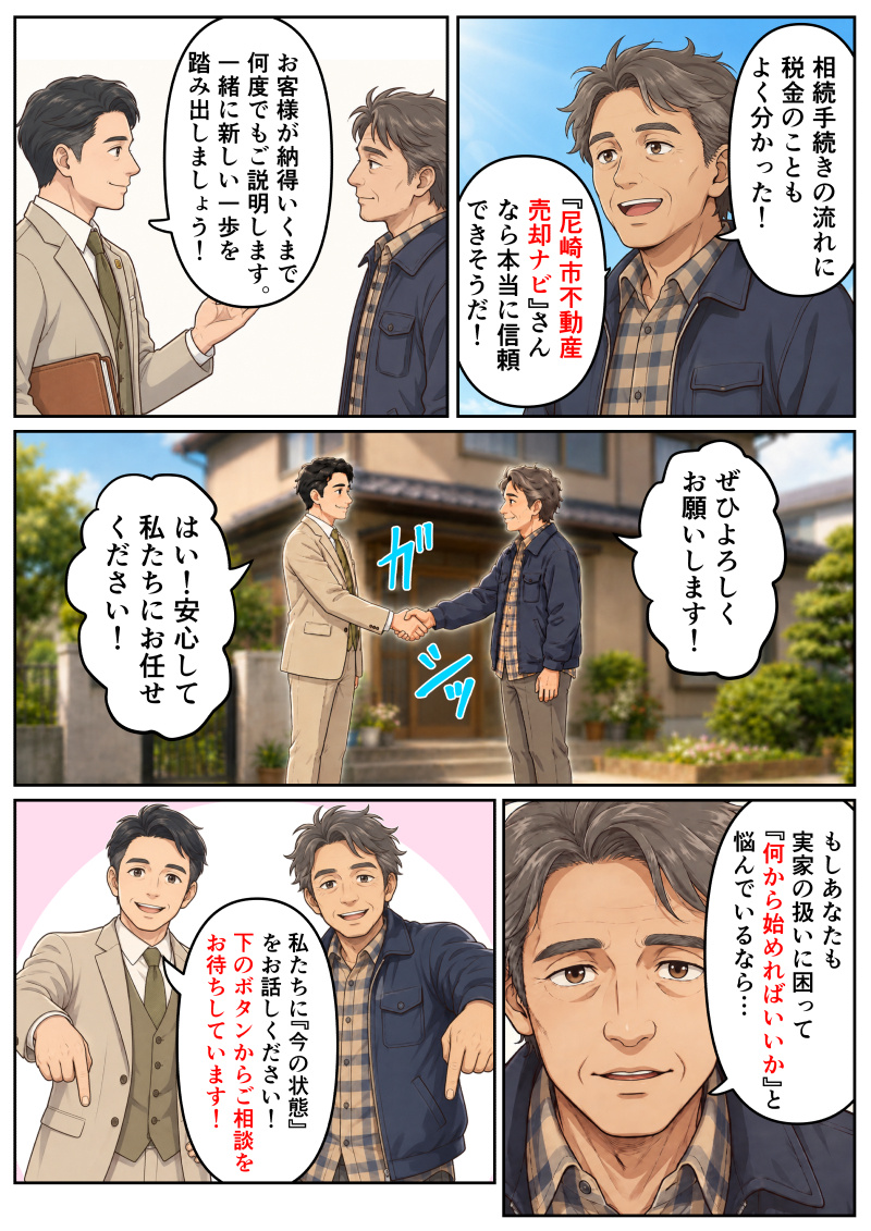 ①晴れやかな表情になった男性が、「相続手続きの流れに税金のこともよく分かった!『尼崎市不動産売却ナビ』さんなら本当に信頼できそうだ!」と喜んでいる。
②担当者が男性を見つめ、「お客様が納得いくまで何度でもご説明します。一緒に新しい一歩を踏み出しましょう!」と力強く語りかける。
③家の外観を背景に、男性と担当者がガシッと固く握手を交わす。男性が「ぜひよろしくお願いします!」と依頼し、担当者が「はい!安心してお任せください!」と頼もしく応える。
④画面の前の読者へ向かって、男性が「もしあなたも実家の扱いに困って『何から始めればいいか』と悩んでいるなら…」と真剣な表情で語りかける。
⑤男性が笑顔で下方向を指さし、「私たちに『今の状態』をお話しください!下のボタンからご相談をお待ちしています!」と案内する。後ろでは担当者も笑顔で見守っている。