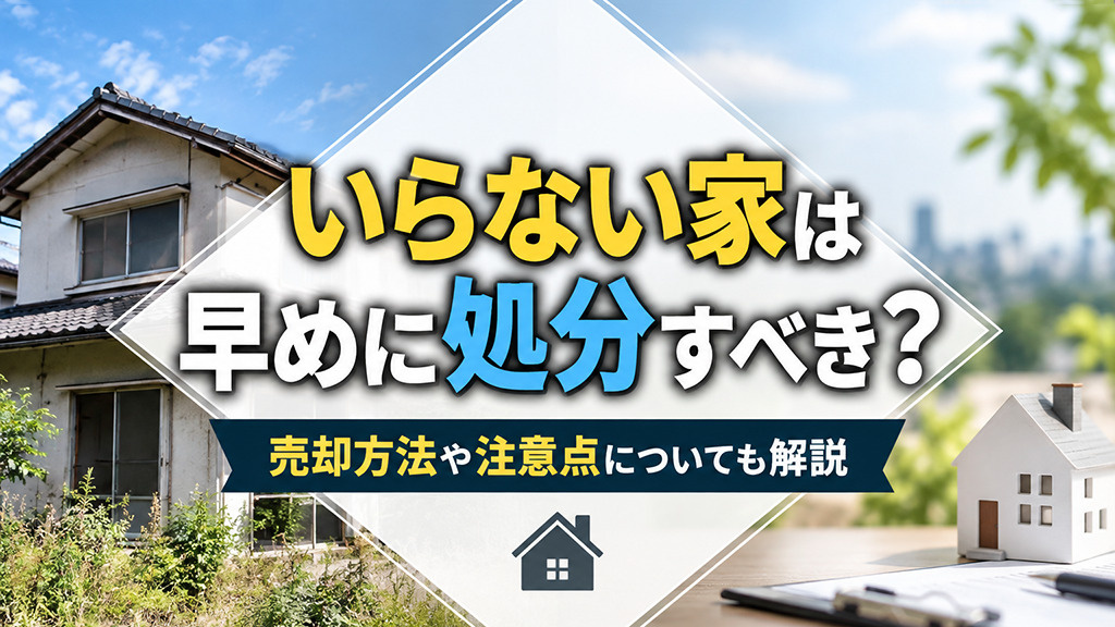 いらない家は早めに処分すべき?売却方法や注意点についても解説