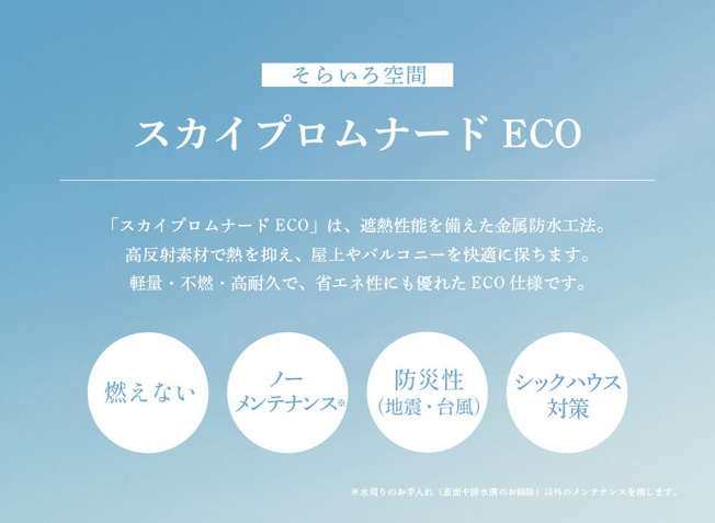 【設備】 | トラストステージ　新座市野火止5丁目46期　全12棟 | 【屋上｜スカイプロムナードECO】
定期的なメンテナンスを必要としない金属防水工法「スカイプロムナード」
屋上には省エネ・高効率化の次代ニーズに合わせた遮熱性能の高い素材を使用。