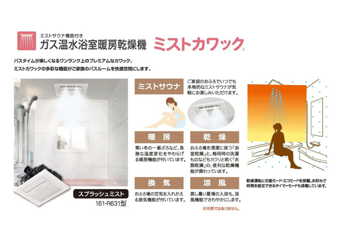 【ミストカワック】
ガス温水浴室暖房乾燥機ミストカワック
バスタイムが楽しくなるワンランク上のプレミアムなカワック。
ミストカワックの多彩な機能がご家族のバスルームを快適空間にします。