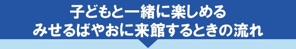 子どもと一緒に楽しめるみせるばやおに来館するときの流れ