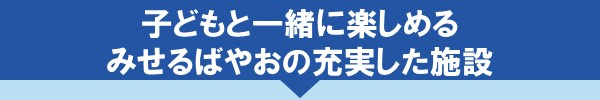 子どもと一緒に楽しめるみせるばやおの充実した施設