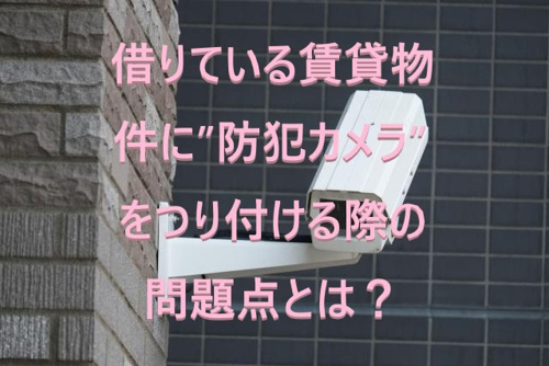 借りている賃貸物件に”防犯カメラ”をつり付ける際の問題点とは？①