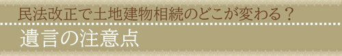 【民法改正で土地建物相続のどこが変わる？遺言の注意点】