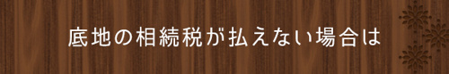 ＜底地の相続税が払えない場合は＞