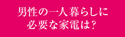 ＜男性の一人暮らしに必要な家電は？＞