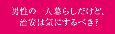 ＜男性の一人暮らしだけど、治安は気にするべき？＞